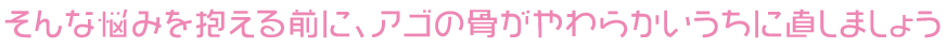 そんな悩みを抱える前に、アゴの骨がやわらかいうちに直しましょう