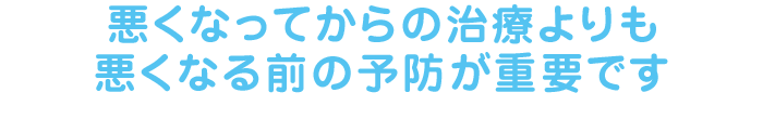 悪くなってからの治療よりも悪くなる前の予防が重要です