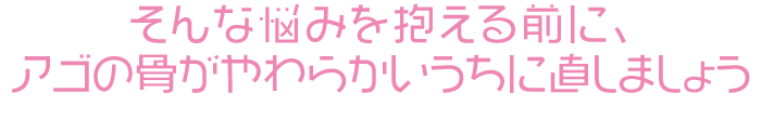 そんな悩みを抱える前に、アゴの骨がやわらかいうちに直しましょう